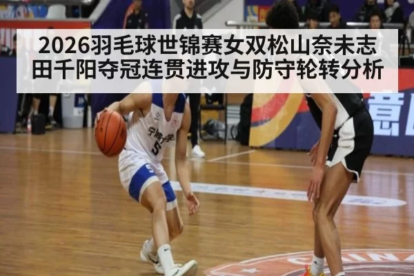2026羽毛球世锦赛女双松山奈未志田千阳夺冠连贯进攻与防守轮转分析