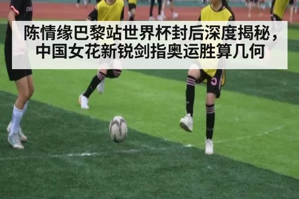 陈情缘巴黎站世界杯封后深度揭秘，中国女花新锐剑指奥运胜算几何